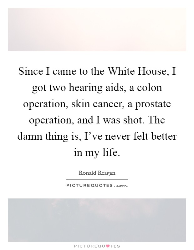 Since I came to the White House, I got two hearing aids, a colon operation, skin cancer, a prostate operation, and I was shot. The damn thing is, I've never felt better in my life Picture Quote #1