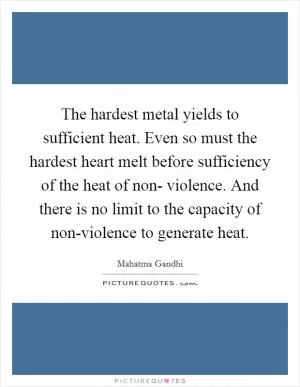 The hardest metal yields to sufficient heat. Even so must the hardest heart melt before sufficiency of the heat of non- violence. And there is no limit to the capacity of non-violence to generate heat Picture Quote #1