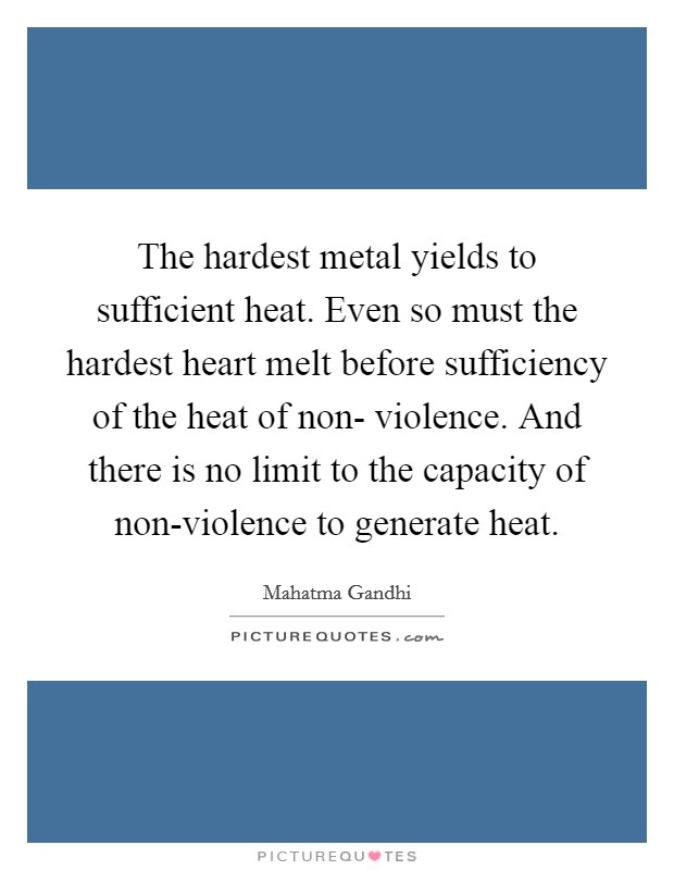 The hardest metal yields to sufficient heat. Even so must the hardest heart melt before sufficiency of the heat of non- violence. And there is no limit to the capacity of non-violence to generate heat Picture Quote #1