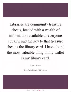Libraries are community treasure chests, loaded with a wealth of information available to everyone equally, and the key to that treasure chest is the library card. I have found the most valuable thing in my wallet is my library card Picture Quote #1