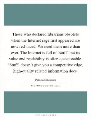 Those who declared librarians obsolete when the Internet rage first appeared are now red-faced. We need them more than ever. The Internet is full of ‘stuff’ but its value and readability is often questionable. ‘Stuff’ doesn’t give you a competitive edge, high-quality related information does Picture Quote #1