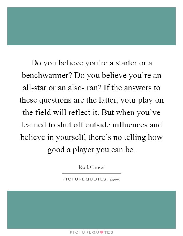 Do you believe you're a starter or a benchwarmer? Do you believe you're an all-star or an also- ran? If the answers to these questions are the latter, your play on the field will reflect it. But when you've learned to shut off outside influences and believe in yourself, there's no telling how good a player you can be Picture Quote #1
