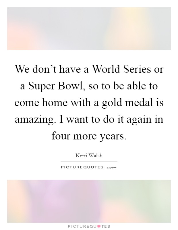 We don't have a World Series or a Super Bowl, so to be able to come home with a gold medal is amazing. I want to do it again in four more years Picture Quote #1