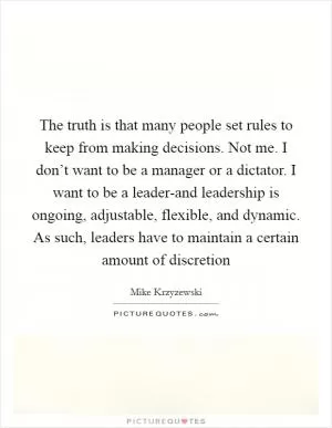 The truth is that many people set rules to keep from making decisions. Not me. I don’t want to be a manager or a dictator. I want to be a leader-and leadership is ongoing, adjustable, flexible, and dynamic. As such, leaders have to maintain a certain amount of discretion Picture Quote #1