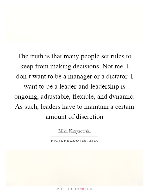 The truth is that many people set rules to keep from making decisions. Not me. I don't want to be a manager or a dictator. I want to be a leader-and leadership is ongoing, adjustable, flexible, and dynamic. As such, leaders have to maintain a certain amount of discretion Picture Quote #1