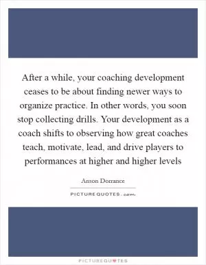 After a while, your coaching development ceases to be about finding newer ways to organize practice. In other words, you soon stop collecting drills. Your development as a coach shifts to observing how great coaches teach, motivate, lead, and drive players to performances at higher and higher levels Picture Quote #1