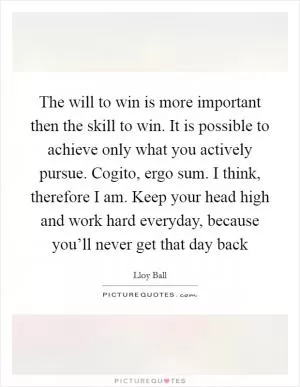 The will to win is more important then the skill to win. It is possible to achieve only what you actively pursue. Cogito, ergo sum. I think, therefore I am. Keep your head high and work hard everyday, because you’ll never get that day back Picture Quote #1