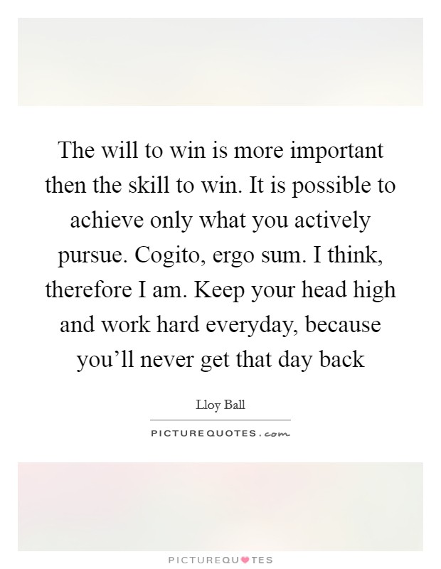 The will to win is more important then the skill to win. It is possible to achieve only what you actively pursue. Cogito, ergo sum. I think, therefore I am. Keep your head high and work hard everyday, because you'll never get that day back Picture Quote #1