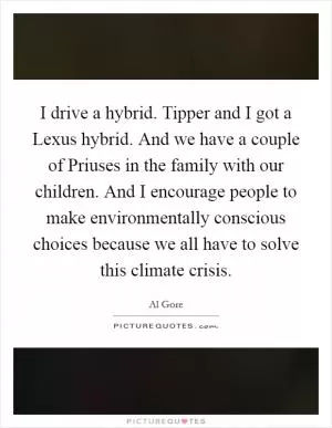 I drive a hybrid. Tipper and I got a Lexus hybrid. And we have a couple of Priuses in the family with our children. And I encourage people to make environmentally conscious choices because we all have to solve this climate crisis Picture Quote #1