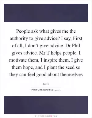 People ask what gives me the authority to give advice? I say, First of all, I don’t give advice. Dr Phil gives advice. Mr T helps people. I motivate them, I inspire them, I give them hope, and I plant the seed so they can feel good about themselves Picture Quote #1