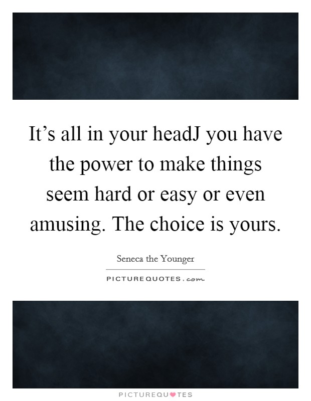 It's all in your headJ you have the power to make things seem hard or easy or even amusing. The choice is yours Picture Quote #1