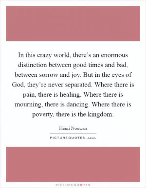 In this crazy world, there’s an enormous distinction between good times and bad, between sorrow and joy. But in the eyes of God, they’re never separated. Where there is pain, there is healing. Where there is mourning, there is dancing. Where there is poverty, there is the kingdom Picture Quote #1
