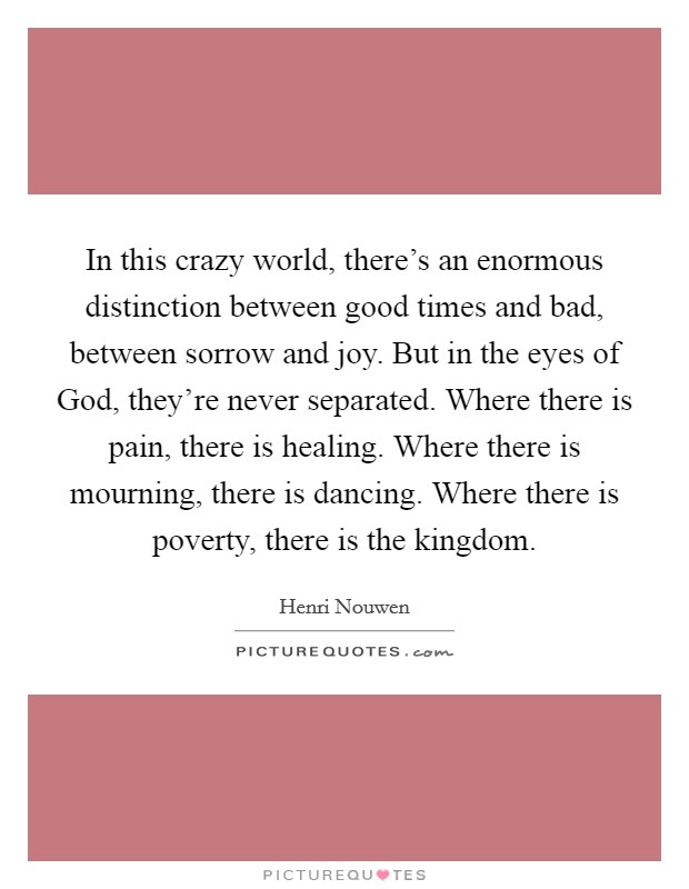 In this crazy world, there's an enormous distinction between good times and bad, between sorrow and joy. But in the eyes of God, they're never separated. Where there is pain, there is healing. Where there is mourning, there is dancing. Where there is poverty, there is the kingdom Picture Quote #1