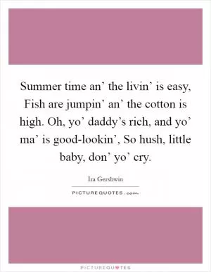 Summer time an’ the livin’ is easy, Fish are jumpin’ an’ the cotton is high. Oh, yo’ daddy’s rich, and yo’ ma’ is good-lookin’, So hush, little baby, don’ yo’ cry Picture Quote #1