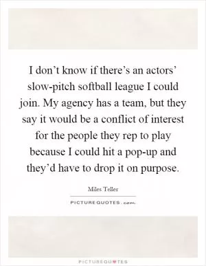 I don’t know if there’s an actors’ slow-pitch softball league I could join. My agency has a team, but they say it would be a conflict of interest for the people they rep to play because I could hit a pop-up and they’d have to drop it on purpose Picture Quote #1