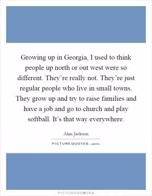 Growing up in Georgia, I used to think people up north or out west were so different. They’re really not. They’re just regular people who live in small towns. They grow up and try to raise families and have a job and go to church and play softball. It’s that way everywhere Picture Quote #1