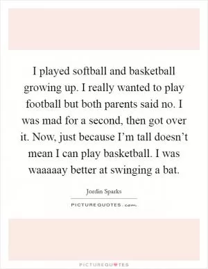 I played softball and basketball growing up. I really wanted to play football but both parents said no. I was mad for a second, then got over it. Now, just because I’m tall doesn’t mean I can play basketball. I was waaaaay better at swinging a bat Picture Quote #1