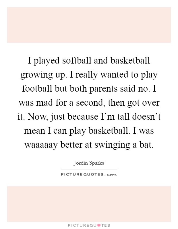 I played softball and basketball growing up. I really wanted to play football but both parents said no. I was mad for a second, then got over it. Now, just because I'm tall doesn't mean I can play basketball. I was waaaaay better at swinging a bat Picture Quote #1