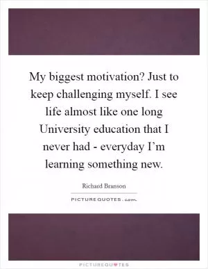 My biggest motivation? Just to keep challenging myself. I see life almost like one long University education that I never had - everyday I’m learning something new Picture Quote #1