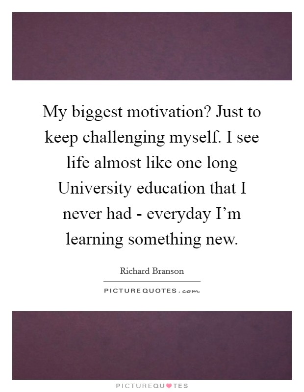 My biggest motivation? Just to keep challenging myself. I see life almost like one long University education that I never had - everyday I'm learning something new Picture Quote #1