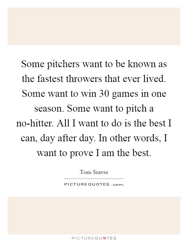 Some pitchers want to be known as the fastest throwers that ever lived. Some want to win 30 games in one season. Some want to pitch a no-hitter. All I want to do is the best I can, day after day. In other words, I want to prove I am the best Picture Quote #1