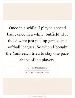 Once in a while, I played second base; once in a while, outfield. But those were just pickup games and softball leagues. So when I bought the Yankees, I tried to stay one pace ahead of the players Picture Quote #1