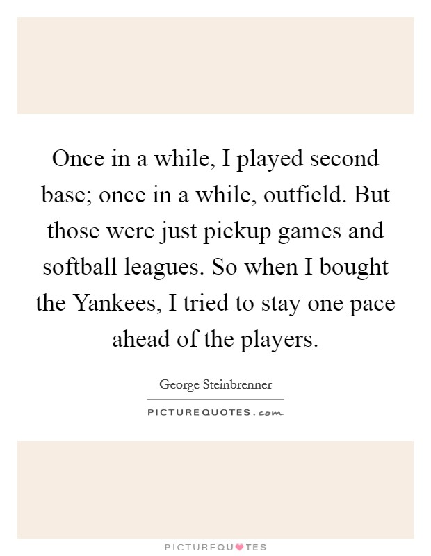 Once in a while, I played second base; once in a while, outfield. But those were just pickup games and softball leagues. So when I bought the Yankees, I tried to stay one pace ahead of the players Picture Quote #1