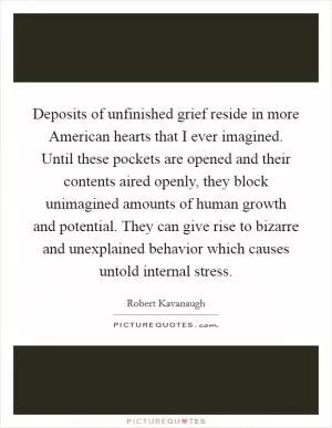 Deposits of unfinished grief reside in more American hearts that I ever imagined. Until these pockets are opened and their contents aired openly, they block unimagined amounts of human growth and potential. They can give rise to bizarre and unexplained behavior which causes untold internal stress Picture Quote #1