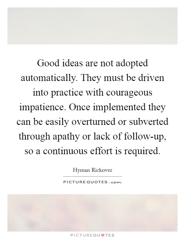 Good ideas are not adopted automatically. They must be driven into practice with courageous impatience. Once implemented they can be easily overturned or subverted through apathy or lack of follow-up, so a continuous effort is required Picture Quote #1