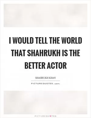 I would tell the world that Shahrukh is the better actor Picture Quote #1