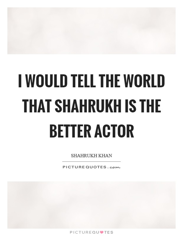 I would tell the world that Shahrukh is the better actor Picture Quote #1