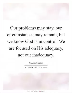 Our problems may stay, our circumstances may remain, but we know God is in control. We are focused on His adequacy, not our inadequacy Picture Quote #1