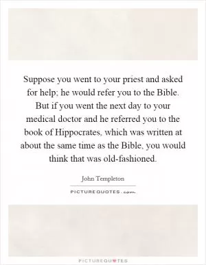 Suppose you went to your priest and asked for help; he would refer you to the Bible. But if you went the next day to your medical doctor and he referred you to the book of Hippocrates, which was written at about the same time as the Bible, you would think that was old-fashioned Picture Quote #1