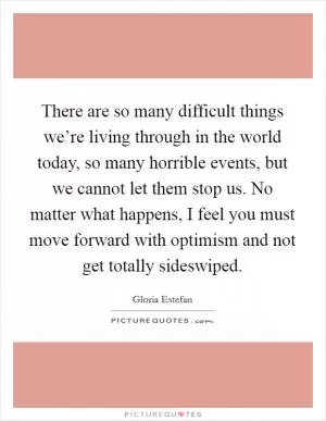 There are so many difficult things we’re living through in the world today, so many horrible events, but we cannot let them stop us. No matter what happens, I feel you must move forward with optimism and not get totally sideswiped Picture Quote #1