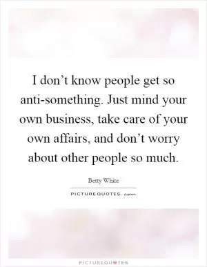 I don’t know people get so anti-something. Just mind your own business, take care of your own affairs, and don’t worry about other people so much Picture Quote #1