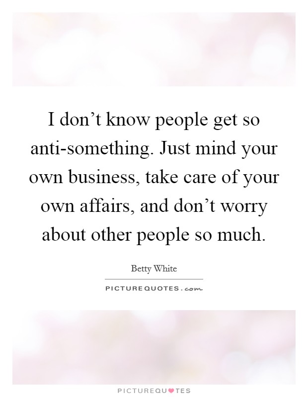 I don't know people get so anti-something. Just mind your own business, take care of your own affairs, and don't worry about other people so much Picture Quote #1