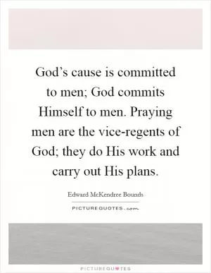 God’s cause is committed to men; God commits Himself to men. Praying men are the vice-regents of God; they do His work and carry out His plans Picture Quote #1
