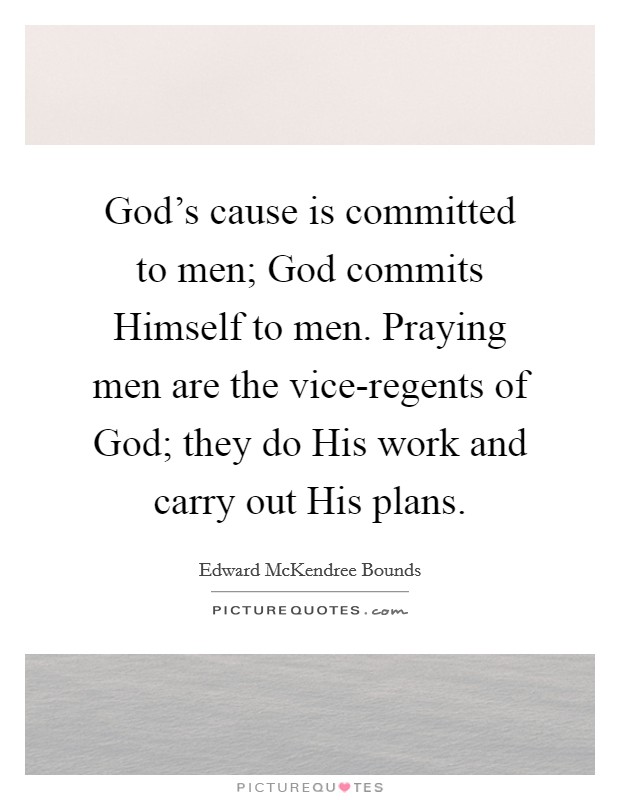 God's cause is committed to men; God commits Himself to men. Praying men are the vice-regents of God; they do His work and carry out His plans Picture Quote #1