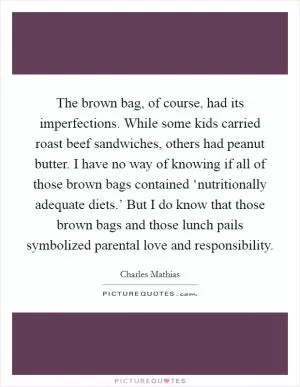 The brown bag, of course, had its imperfections. While some kids carried roast beef sandwiches, others had peanut butter. I have no way of knowing if all of those brown bags contained ‘nutritionally adequate diets.’ But I do know that those brown bags and those lunch pails symbolized parental love and responsibility Picture Quote #1