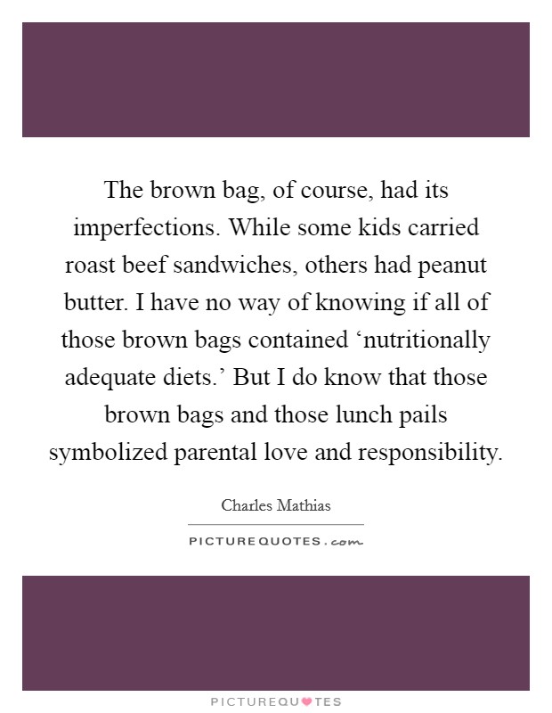 The brown bag, of course, had its imperfections. While some kids carried roast beef sandwiches, others had peanut butter. I have no way of knowing if all of those brown bags contained ‘nutritionally adequate diets.' But I do know that those brown bags and those lunch pails symbolized parental love and responsibility Picture Quote #1
