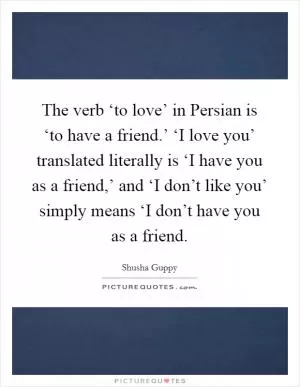 The verb ‘to love’ in Persian is ‘to have a friend.’ ‘I love you’ translated literally is ‘I have you as a friend,’ and ‘I don’t like you’ simply means ‘I don’t have you as a friend Picture Quote #1