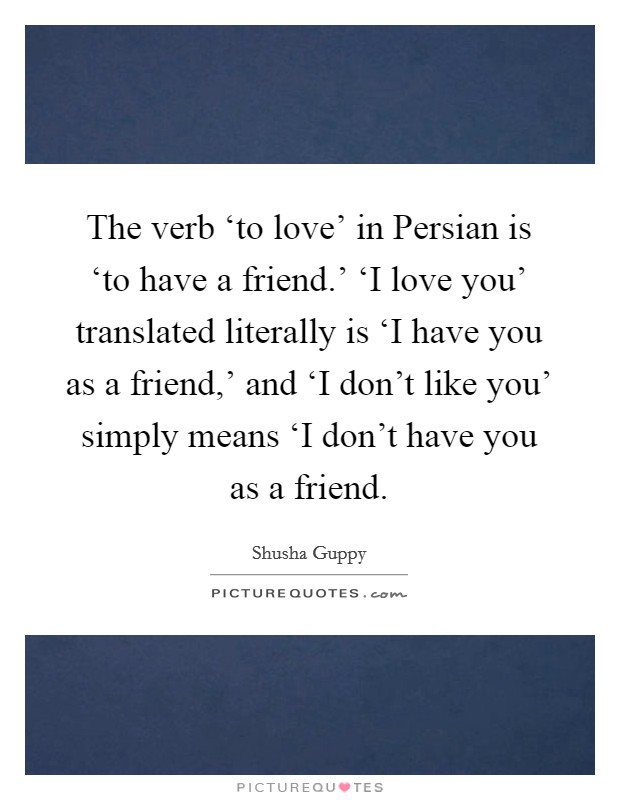 The verb ‘to love' in Persian is ‘to have a friend.' ‘I love you' translated literally is ‘I have you as a friend,' and ‘I don't like you' simply means ‘I don't have you as a friend Picture Quote #1