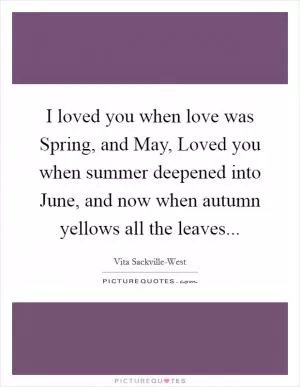 I loved you when love was Spring, and May, Loved you when summer deepened into June, and now when autumn yellows all the leaves Picture Quote #1