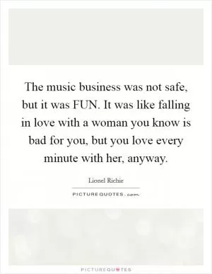 The music business was not safe, but it was FUN. It was like falling in love with a woman you know is bad for you, but you love every minute with her, anyway Picture Quote #1