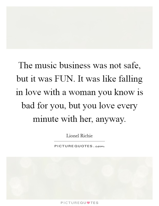 The music business was not safe, but it was FUN. It was like falling in love with a woman you know is bad for you, but you love every minute with her, anyway Picture Quote #1