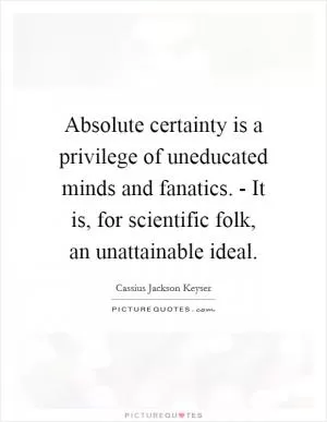 Absolute certainty is a privilege of uneducated minds and fanatics. - It is, for scientific folk, an unattainable ideal Picture Quote #1