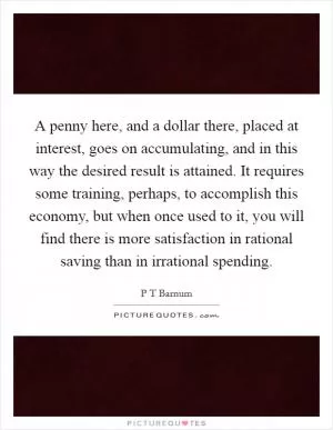 A penny here, and a dollar there, placed at interest, goes on accumulating, and in this way the desired result is attained. It requires some training, perhaps, to accomplish this economy, but when once used to it, you will find there is more satisfaction in rational saving than in irrational spending Picture Quote #1