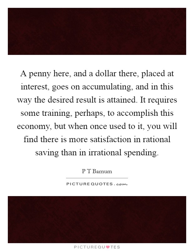 A penny here, and a dollar there, placed at interest, goes on accumulating, and in this way the desired result is attained. It requires some training, perhaps, to accomplish this economy, but when once used to it, you will find there is more satisfaction in rational saving than in irrational spending Picture Quote #1