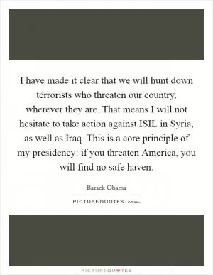 I have made it clear that we will hunt down terrorists who threaten our country, wherever they are. That means I will not hesitate to take action against ISIL in Syria, as well as Iraq. This is a core principle of my presidency: if you threaten America, you will find no safe haven Picture Quote #1