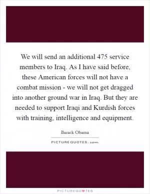 We will send an additional 475 service members to Iraq. As I have said before, these American forces will not have a combat mission - we will not get dragged into another ground war in Iraq. But they are needed to support Iraqi and Kurdish forces with training, intelligence and equipment Picture Quote #1